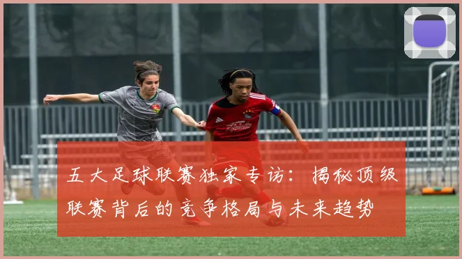 五大足球联赛独家专访：揭秘顶级联赛背后的竞争格局与未来趋势