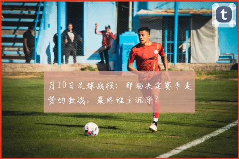 月10日足球战报：那场决定赛季走势的激战，最终谁主沉浮？