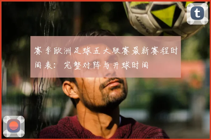 赛季欧洲足球五大联赛最新赛程时间表：完整对阵与开球时间